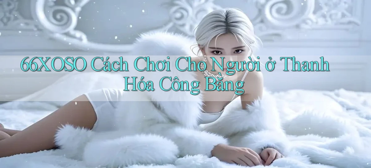 66xoso cách chơi cho người ở Thanh Hóa công bằng