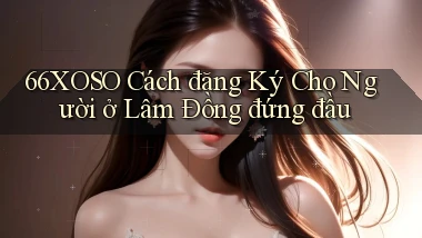 66xoso cách đăng ký cho người ở Lâm Đồng đứng đầu
