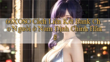 66xoso cách liên kết bank cho người ở Nam Định chính hãng