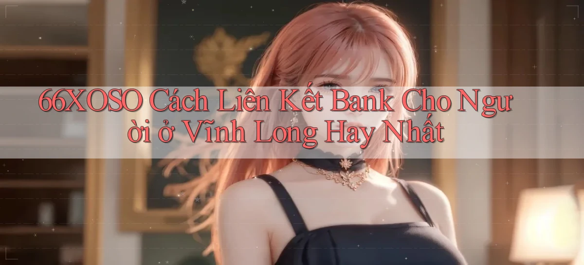 66xoso cách liên kết bank cho người ở Vĩnh Long hay nhất