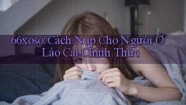 66xoso cách nạp cho người ở Lào Cai chính thức