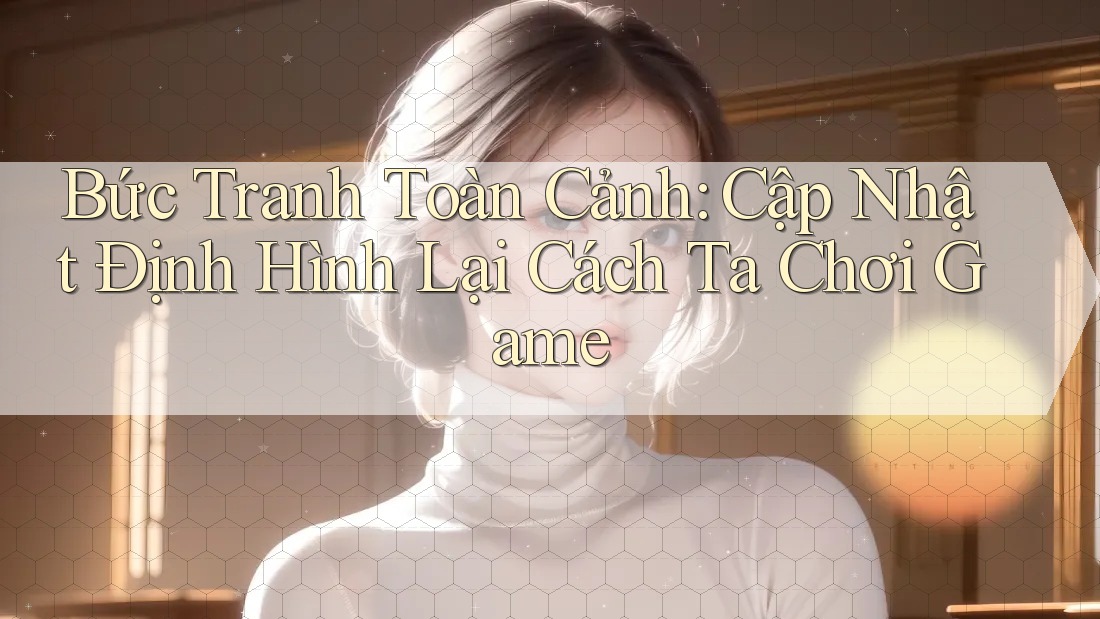Bức Tranh Toàn Cảnh: Cập Nhật Định Hình Lại Cách Ta Chơi Game