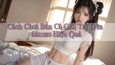 cách chơi bắn cá giải trí trên 66xoso hiệu quả