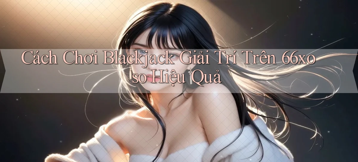 cách chơi blackjack giải trí trên 66xoso hiệu quả