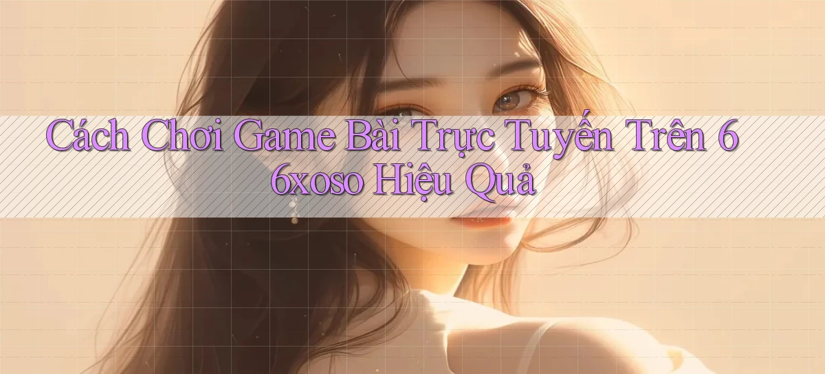 cách chơi game bài trực tuyến trên 66xoso hiệu quả