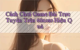 cách chơi game bài trực tuyến trên 66xoso hiệu quả