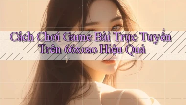 cách chơi game bài trực tuyến trên 66xoso hiệu quả