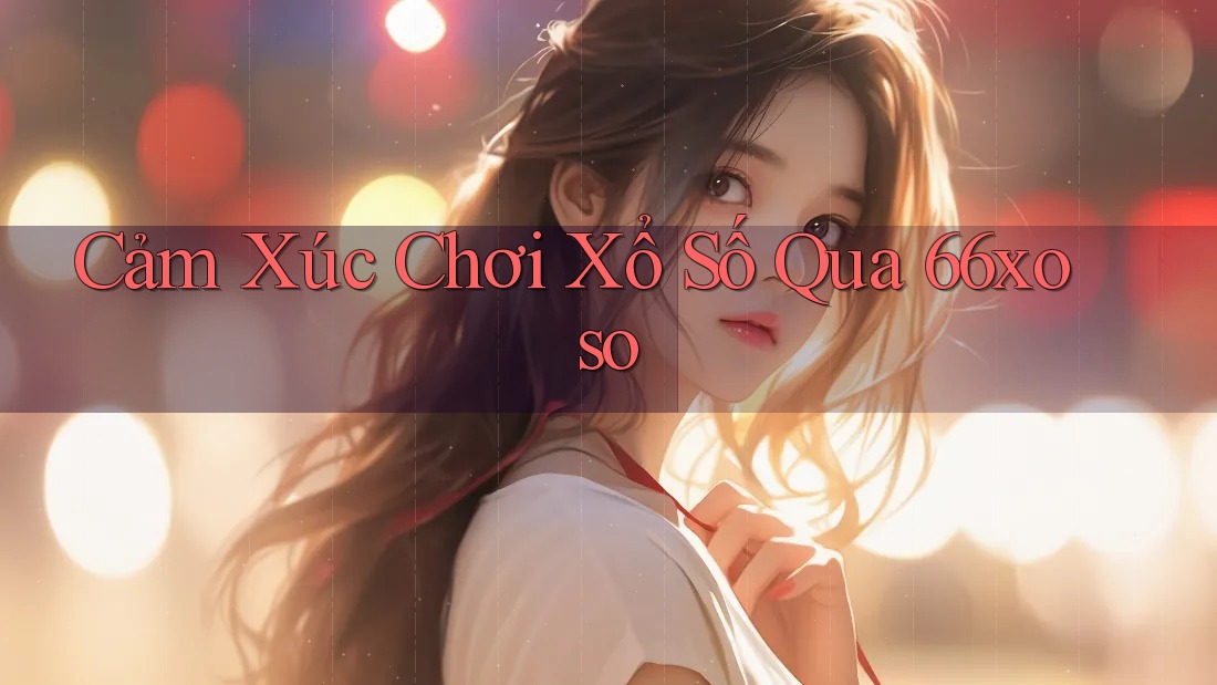 Cảm Xúc Chơi Xổ Số Qua 66xoso Cảm Xúc Chơi Xổ Số Qua 66xoso