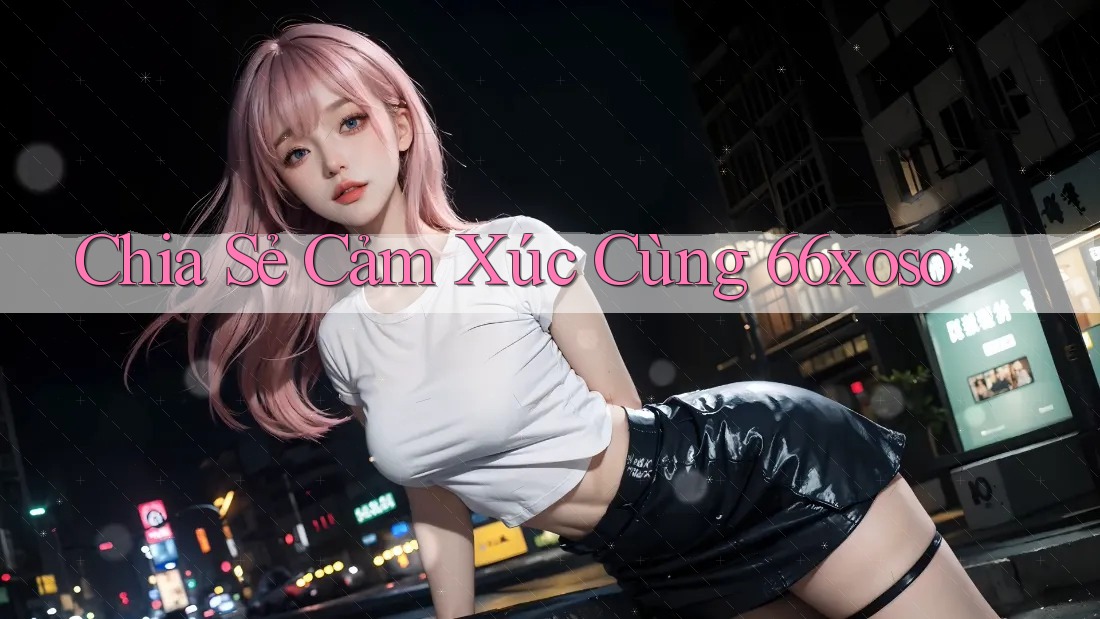 Chia Sẻ Cảm Xúc Cùng 66xoso Chia Sẻ Cảm Xúc Cùng 66xoso