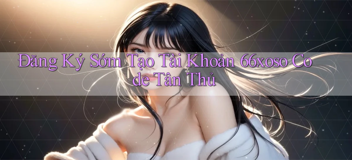 đăng ký sớm tạo tài khoản 66xoso code tân thủ