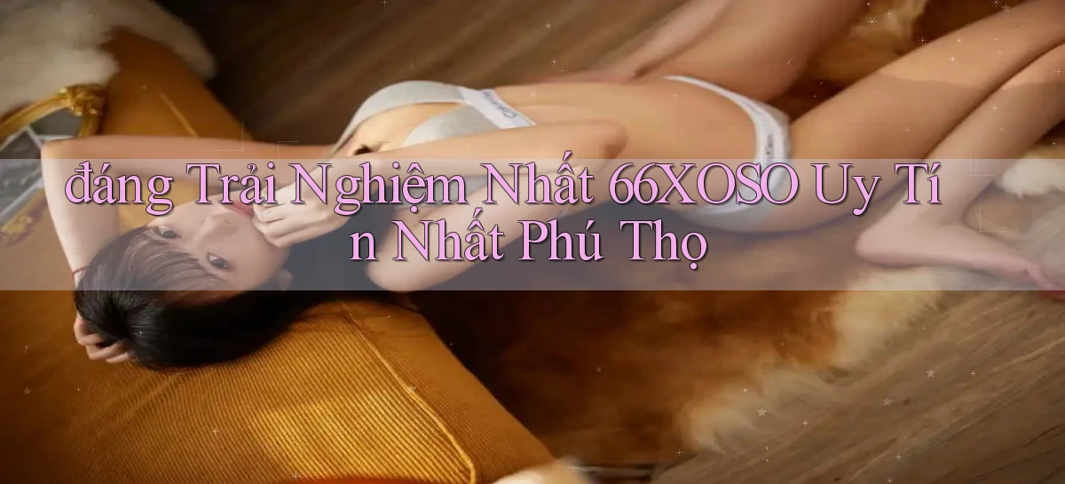 đáng trải nghiệm nhất 66xoso uy tín nhất Phú Thọ
