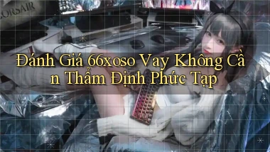 đánh giá 66xoso vay không cần thẩm định phức tạp