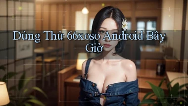 dùng thử 66xoso android bây giờ