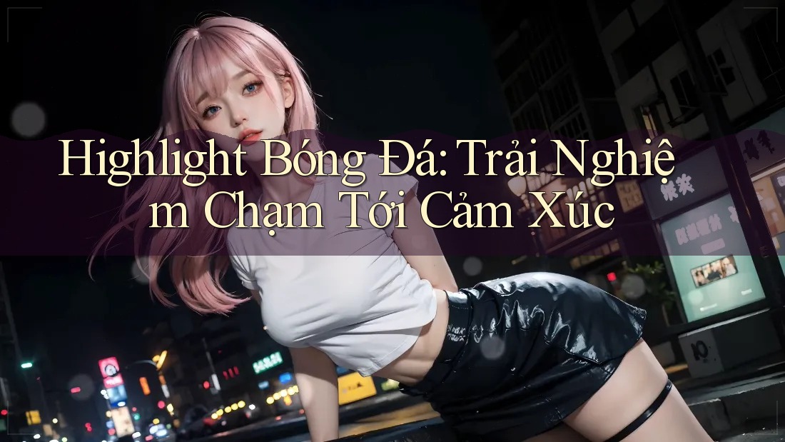Highlight Bóng Đá: Trải Nghiệm Chạm Tới Cảm Xúc