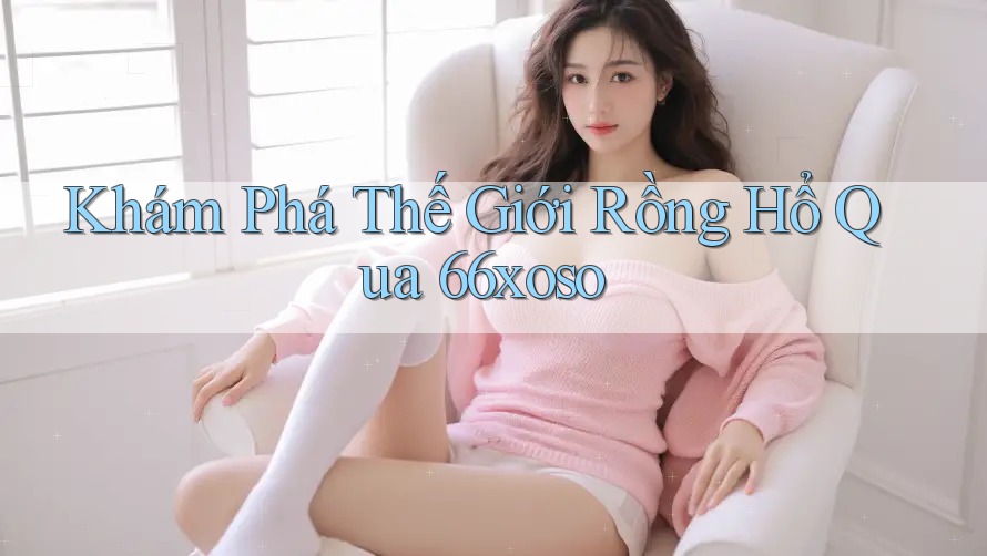 Khám Phá Thế Giới Rồng Hổ Qua 66xoso Khám Phá Thế Giới Rồng Hổ Qua 66xoso