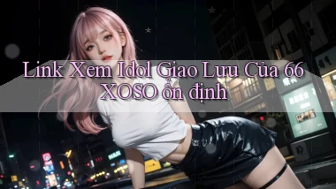 link xem idol giao lưu của 66xoso ổn định