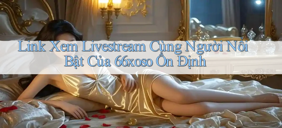 link xem livestream cùng người nổi bật của 66xoso ổn định