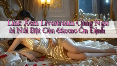 link xem livestream cùng người nổi bật của 66xoso ổn định