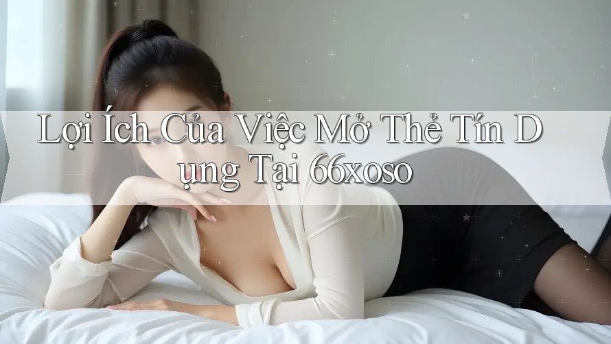 Lợi Ích Của Việc Mở Thẻ Tín Dụng Tại 66xoso Lợi Ích Của Việc Mở Thẻ Tín Dụng Tại 66xoso