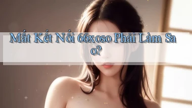 mất kết nối 66xoso phải làm sao