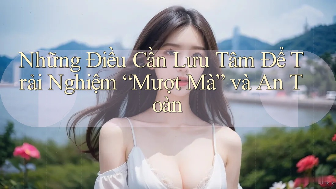 Những Điều Cần Lưu Tâm Để Trải Nghiệm “Mượt Mà” và An Toàn Những Điều Cần Lưu Tâm Để Trải Nghiệm “Mượt Mà” và An Toàn