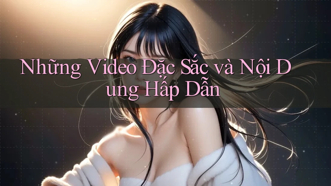 Những Video Đặc Sắc và Nội Dung Hấp Dẫn