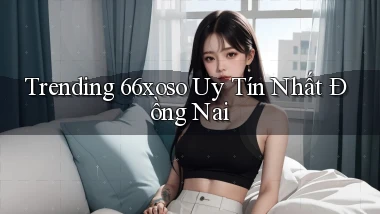 trending 66xoso uy tín nhất Đồng Nai