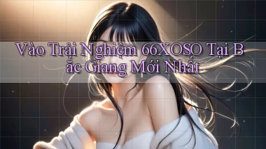vào trải nghiệm 66xoso tại Bắc Giang mới nhất